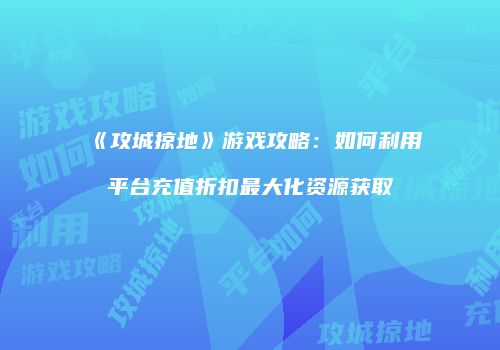 《攻城掠地》游戏攻略：如何利用平台充值折扣最大化资源获取