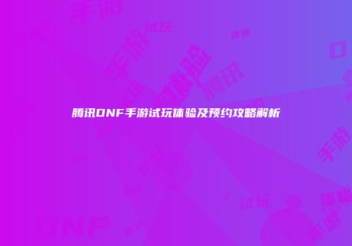 腾讯DNF手游试玩体验及预约攻略解析