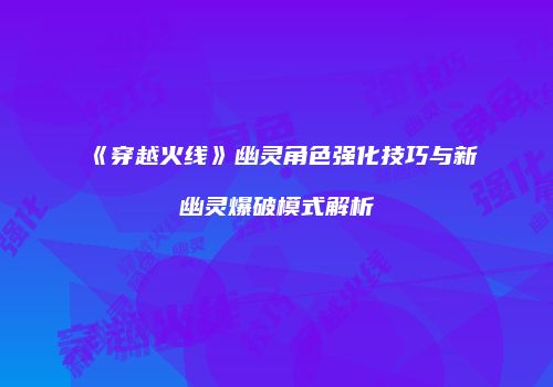 《穿越火线》幽灵角色强化技巧与新幽灵爆破模式解析