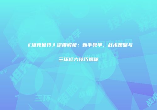 《坦克世界》深度解析：新手教学、战术策略与三环杠六技巧揭秘
