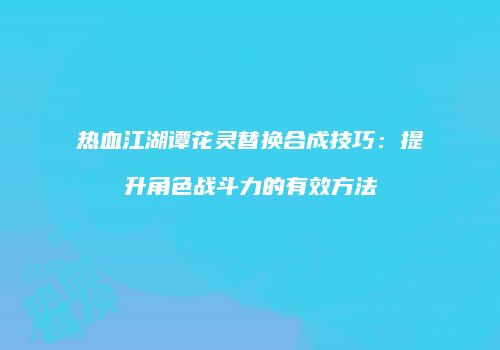 热血江湖谭花灵替换合成技巧：提升角色战斗力的有效方法