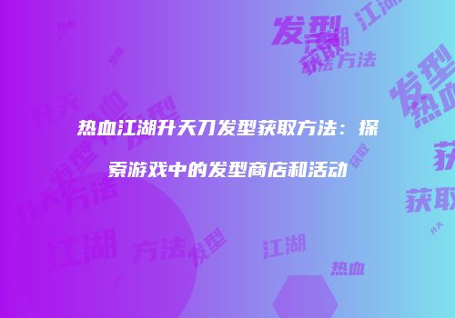 热血江湖升天刀发型获取方法：探索游戏中的发型商店和活动