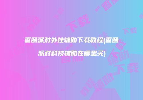 香肠派对外挂辅助下载教程(香肠派对科技辅助在哪里买)
