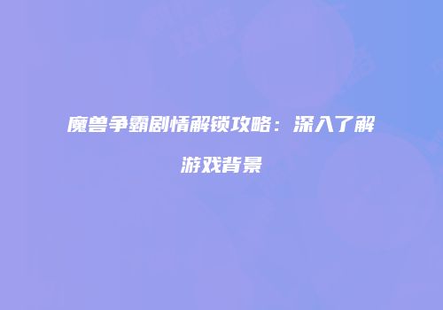 魔兽争霸剧情解锁攻略：深入了解游戏背景