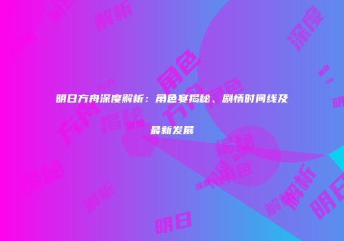 明日方舟深度解析：角色宴揭秘、剧情时间线及最新发展