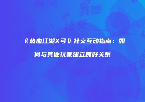 《热血江湖X弓》社交互动指南：如何与其他玩家建立良好关系