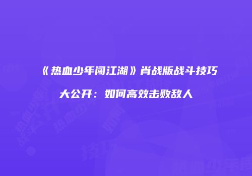 《热血少年闯江湖》肖战版战斗技巧大公开：如何高效击败敌人