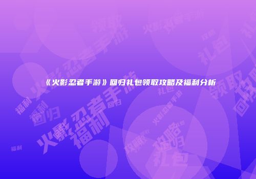 《火影忍者手游》回归礼包领取攻略及福利分析