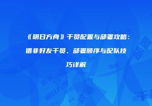 《明日方舟》干员配置与部署攻略：借非好友干员、部署顺序与配队技巧详解