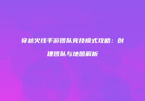 穿越火线手游团队竞技模式攻略：创建团队与地图解析