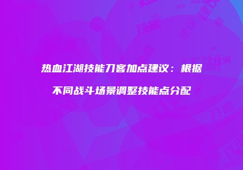 热血江湖技能刀客加点建议:根据不同战斗场景调整技能点分配