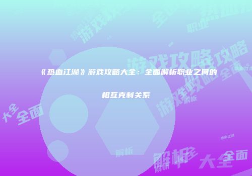 《热血江湖》游戏攻略大全：全面解析职业之间的相互克制关系