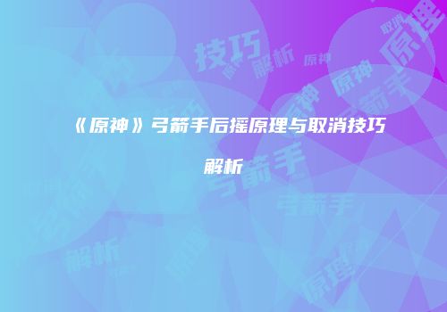 《原神》弓箭手后摇原理与取消技巧解析