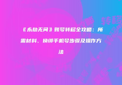 《永劫无间》账号转移全攻略：所需材料、换绑手机号步骤及操作方法