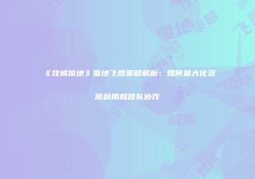 《攻城掠地》雪地飞鹰策略解析：如何最大化资源利用和团队协作