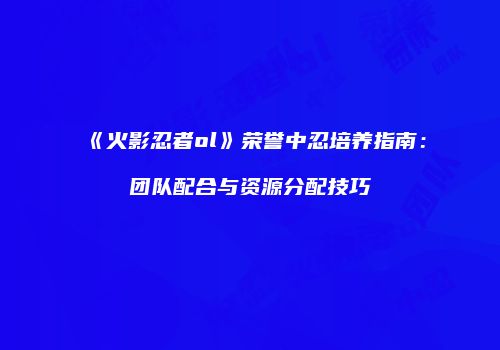 《火影忍者ol》荣誉中忍培养指南：团队配合与资源分配技巧