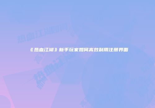 《热血江湖》新手玩家如何高效利用注册界面