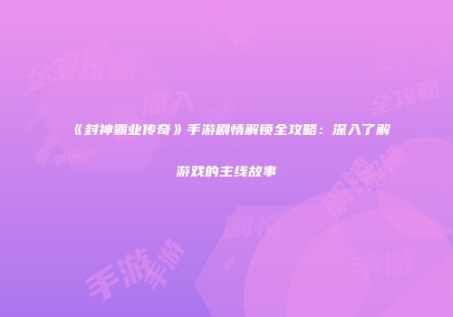 《封神霸业传奇》手游剧情解锁全攻略：深入了解游戏的主线故事