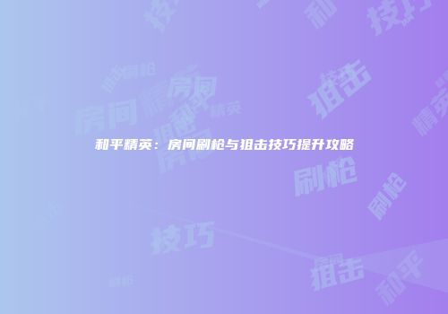 和平精英：房间刷枪与狙击技巧提升攻略