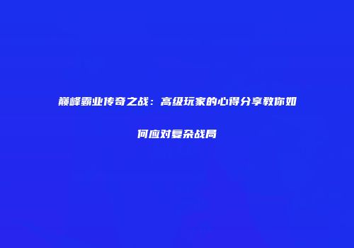 巅峰霸业传奇之战：高级玩家的心得分享教你如何应对复杂战局