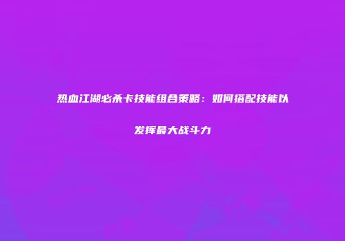 热血江湖必杀卡技能组合策略：如何搭配技能以发挥最大战斗力