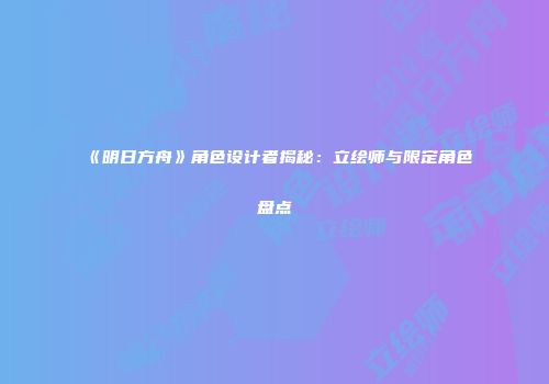 《明日方舟》角色设计者揭秘：立绘师与限定角色盘点