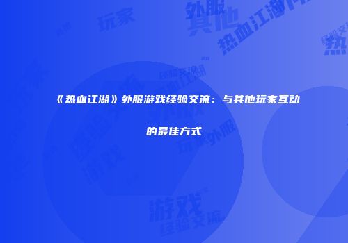 《热血江湖》外服游戏经验交流：与其他玩家互动的最佳方式
