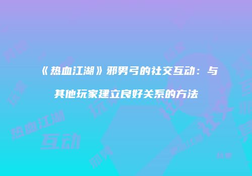 《热血江湖》邪男弓的社交互动：与其他玩家建立良好关系的方法