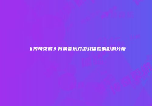 《传奇页游》背景音乐对游戏体验的影响分析