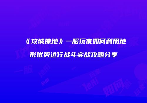 《攻城掠地》一服玩家如何利用地形优势进行战斗实战攻略分享