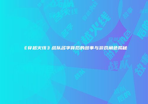 《穿越火线》战队名字背后的故事与游戏角色揭秘