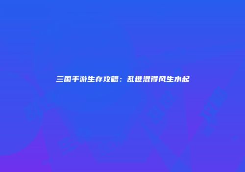 三国手游生存攻略：乱世混得风生水起