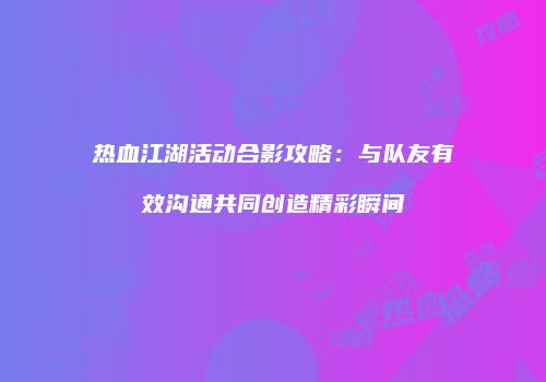 热血江湖活动合影攻略：与队友有效沟通共同创造精彩瞬间