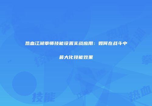 热血江湖拳师技能设置实战应用：如何在战斗中最大化技能效果