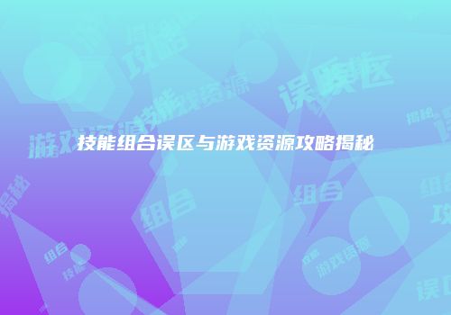 技能组合误区与游戏资源攻略揭秘