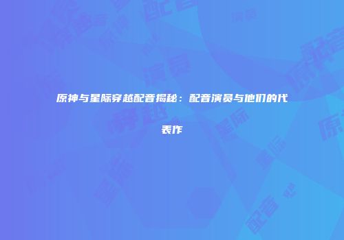 原神与星际穿越配音揭秘：配音演员与他们的代表作