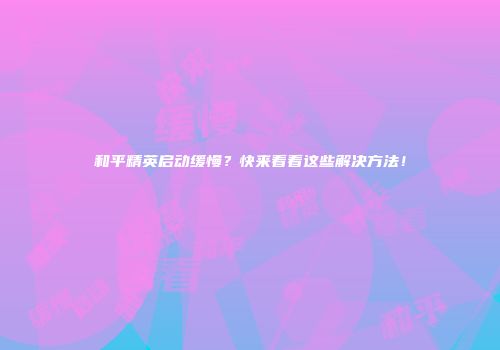 和平精英启动缓慢？快来看看这些解决方法！