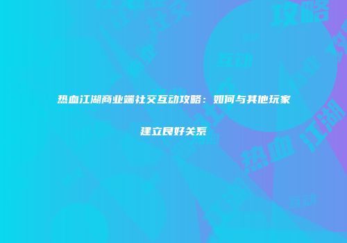 热血江湖商业端社交互动攻略：如何与其他玩家建立良好关系