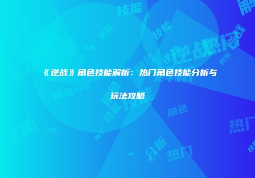 《逆战》角色技能解析：热门角色技能分析与玩法攻略