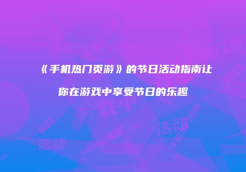 《手机热门页游》的节日活动指南让你在游戏中享受节日的乐趣