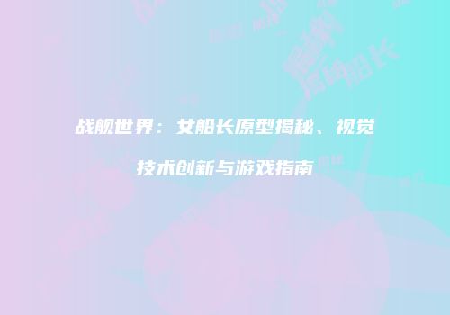 战舰世界：女船长原型揭秘、视觉技术创新与游戏指南