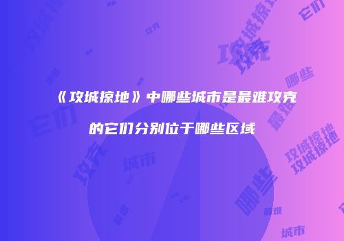 《攻城掠地》中哪些城市是最难攻克的它们分别位于哪些区域
