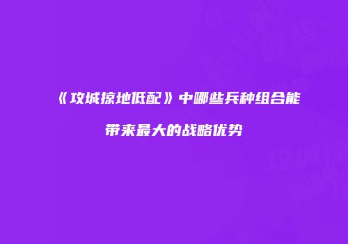 《攻城掠地低配》中哪些兵种组合能带来最大的战略优势