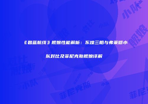 《碧蓝航线》舰娘性能解析：东煌三船与弗莱彻小队对比及菲尼克斯舰娘详解