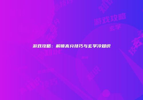 游戏攻略：解锁高分技巧与玄学冷知识