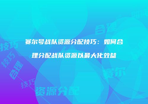 赛尔号战队资源分配技巧：如何合理分配战队资源以最大化效益