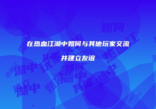 在热血江湖中如何与其他玩家交流并建立友谊
