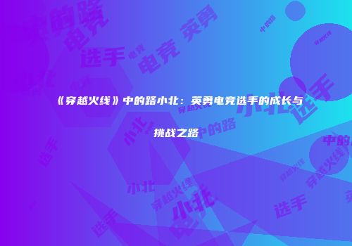《穿越火线》中的路小北：英勇电竞选手的成长与挑战之路