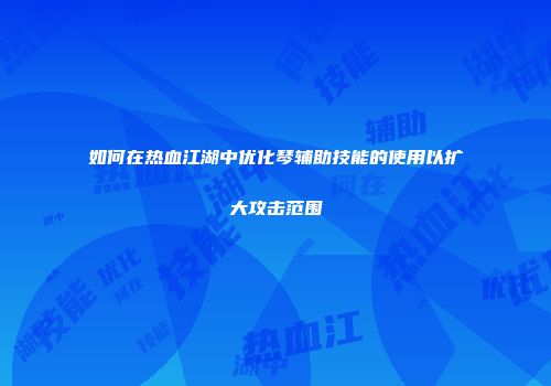如何在热血江湖中优化琴辅助技能的使用以扩大攻击范围