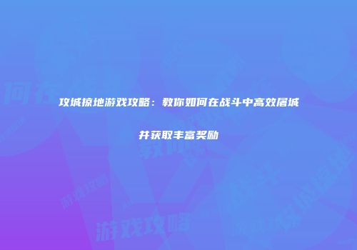 攻城掠地游戏攻略：教你如何在战斗中高效屠城并获取丰富奖励